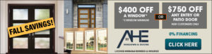 Fall savings: $400 off a window, 3 windows minimum, or $750 off any entry or patio door, new customers only. 0% financing, AHE Windows & Doors License #0086045 bonded & insured, click here for deal